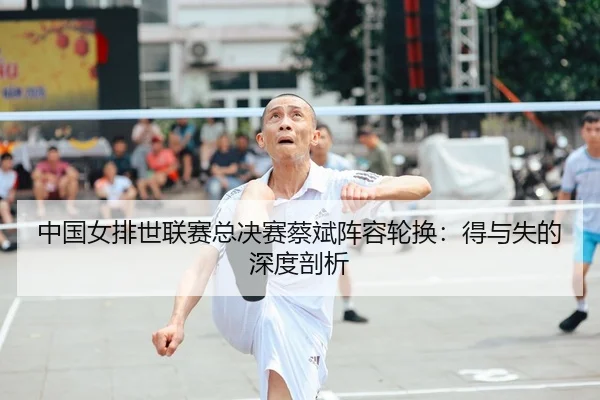 中国女排世联赛总决赛蔡斌阵容轮换：得与失的深度剖析